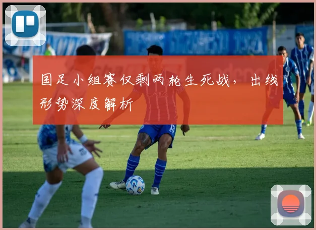 国足小组赛仅剩两轮生死战，出线形势深度解析