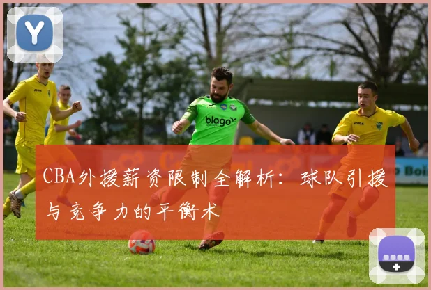 CBA外援薪资限制全解析：球队引援与竞争力的平衡术