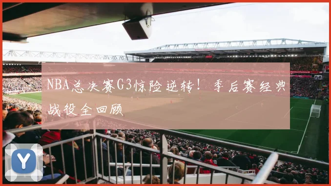 NBA总决赛G3惊险逆转！季后赛经典战役全回顾