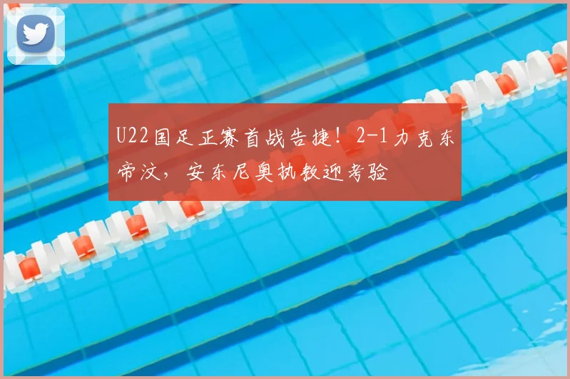 U22国足正赛首战告捷！2-1力克东帝汶，安东尼奥执教迎考验