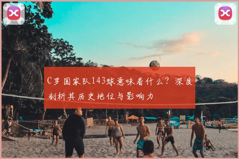 C罗国家队143球意味着什么？深度剖析其历史地位与影响力