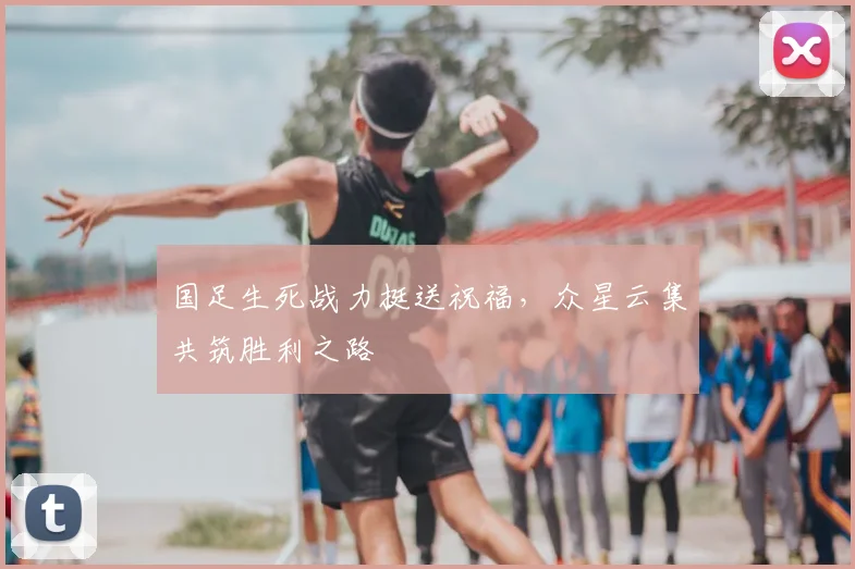 国足生死战力挺送祝福，众星云集共筑胜利之路