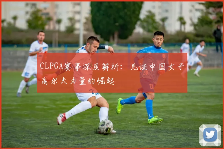 CLPGA赛事深度解析：见证中国女子高尔夫力量的崛起