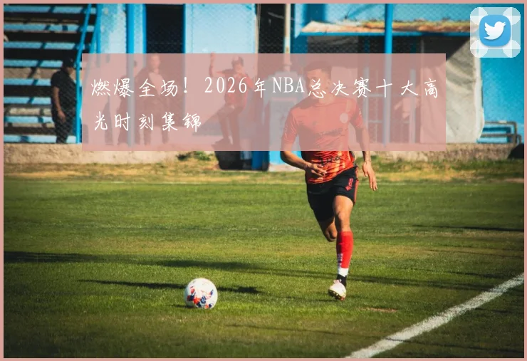 燃爆全场！2026年NBA总决赛十大高光时刻集锦