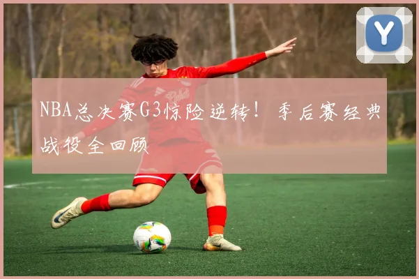 NBA总决赛G3惊险逆转！季后赛经典战役全回顾