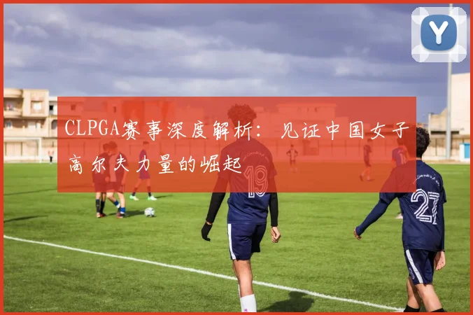CLPGA赛事深度解析：见证中国女子高尔夫力量的崛起