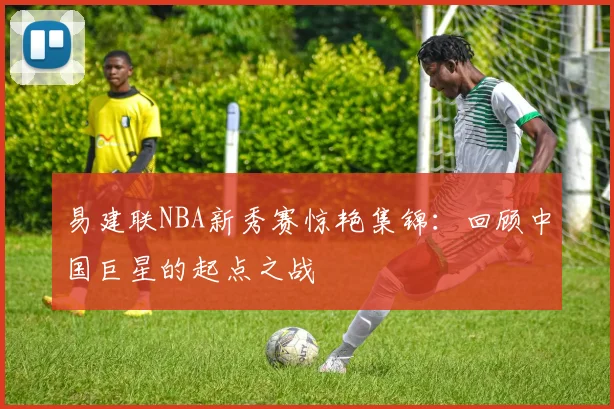 易建联NBA新秀赛惊艳集锦：回顾中国巨星的起点之战