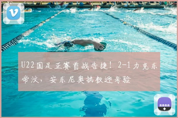 U22国足正赛首战告捷！2-1力克东帝汶，安东尼奥执教迎考验
