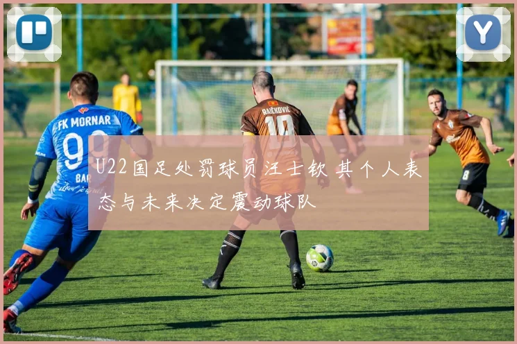U22国足处罚球员汪士钦 其个人表态与未来决定震动球队