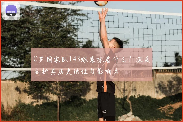 C罗国家队143球意味着什么？深度剖析其历史地位与影响力