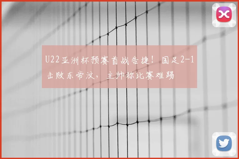 U22亚洲杯预赛首战告捷！国足2-1击败东帝汶，主帅称比赛难踢