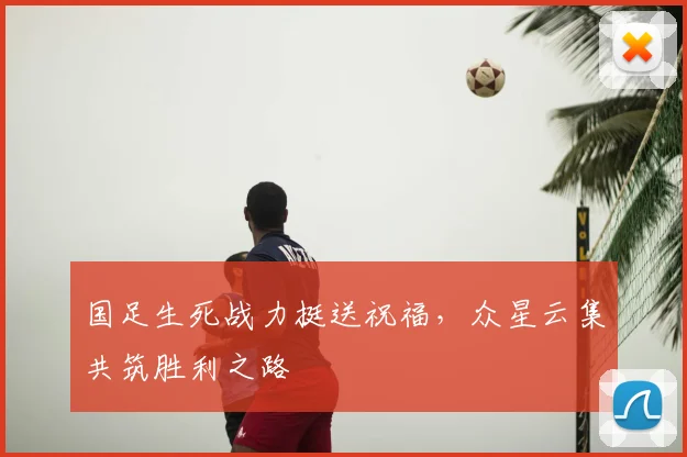 国足生死战力挺送祝福，众星云集共筑胜利之路